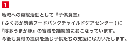 地域への貢献活動として「子供食堂」(ふくおか筑紫フードバンクチャイルドケアセンター)に「博多うまか豚」の寄贈を継続的に行っています。今後も食材の提供を通じ子供たちの支援に尽力いたします。